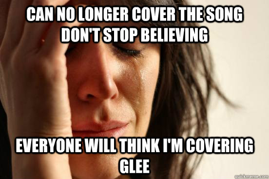 Can no longer cover the song Don't stop believing Everyone will think I'm covering Glee  First World Problems