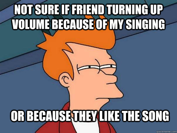 not sure if friend turning up volume because of my singing or because they like the song - not sure if friend turning up volume because of my singing or because they like the song  Futurama Fry