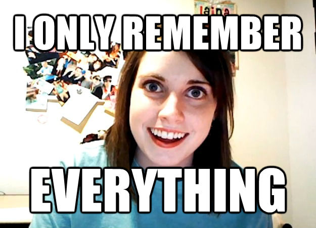 I ONLY REMEMBER EVERYTHING  **Get the [AdviceAnimals Chrome extension](http://livememe.com/extension) and make memes without ever leaving reddit!**  Overly Attached Girlfriend