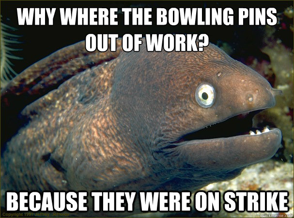 why where the bowling pins out of work?
 Because they were on strike - why where the bowling pins out of work?
 Because they were on strike  Bad Joke Eel