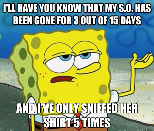 I'll have you know that my S.O. has been gone for 3 out of 15 days And I've only sniffed her shirt 5 times - I'll have you know that my S.O. has been gone for 3 out of 15 days And I've only sniffed her shirt 5 times  Tough Spongebob