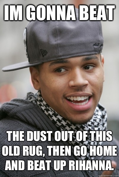 Im gonna beat The dust out of this old rug, then go home and beat up Rihanna.   Scumbag Chris Brown