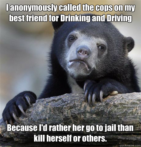I anonymously called the cops on my best friend for Drinking and Driving  Because I'd rather her go to jail than kill herself or others.  - I anonymously called the cops on my best friend for Drinking and Driving  Because I'd rather her go to jail than kill herself or others.   Confession Bear