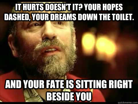 It hurts doesn't it? Your hopes dashed, your dreams down the toilet. And your fate is sitting right beside you - It hurts doesn't it? Your hopes dashed, your dreams down the toilet. And your fate is sitting right beside you  Teddy KGB