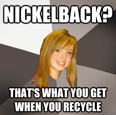 nickelback? that's what you get when you recycle  Musically Oblivious 8th Grader