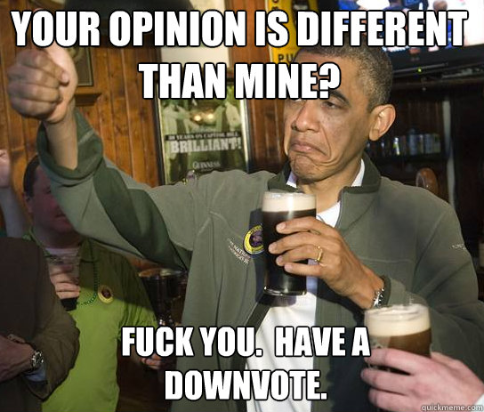 Your opinion is different than mine? Fuck you.  Have a downvote.  Upvoting Obama