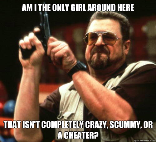 Am i the only girl around here That isn't completely crazy, scummy, or a cheater?  Am I The Only One Around Here