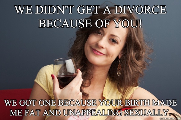 We didn't get a divorce because of you! We got one because your birth made me fat and unappealing sexually.   Forever Resentful Mother