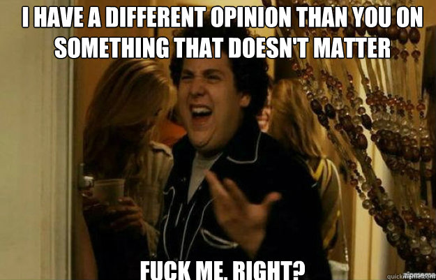 I have a different opinion than you on something that doesn't matter FUCK ME, RIGHT?  fuck me right