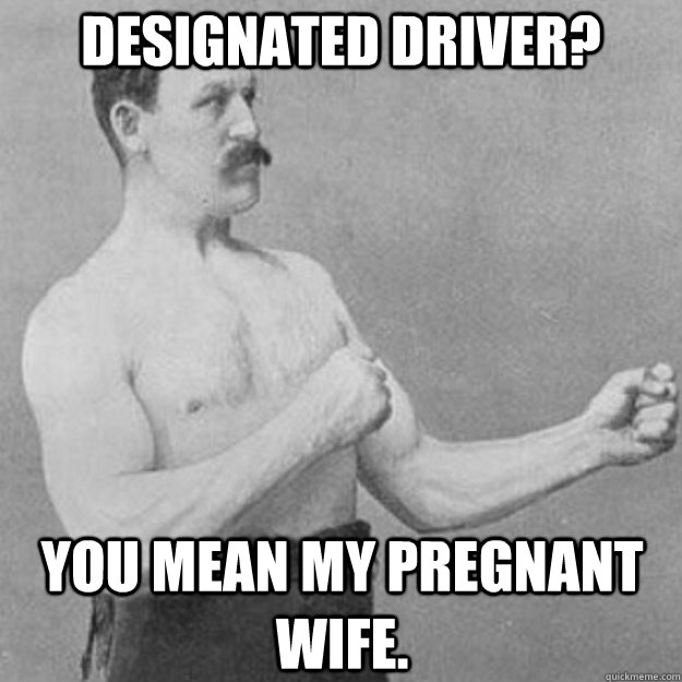 designated driver? you mean my pregnant wife.  overly manly man