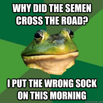 why did the semen cross the road? i put the wrong sock on this morning  Foul Bachelor Frog