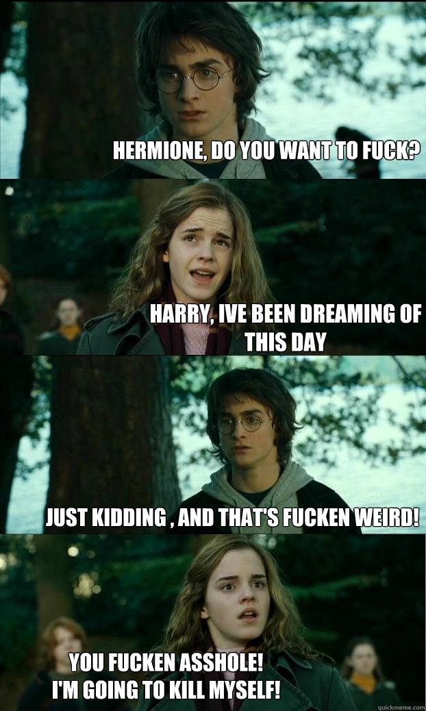 Hermione, do you want to fuck? Harry, ive been dreaming of this day just kidding , and that's fucken weird! You fucken Asshole!
i'm going to kill myself! - Hermione, do you want to fuck? Harry, ive been dreaming of this day just kidding , and that's fucken weird! You fucken Asshole!
i'm going to kill myself!  Horny Harry