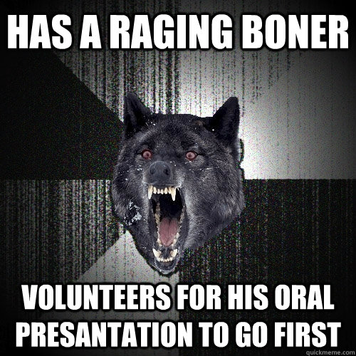 Has a raging boner volunteers for his oral presantation to go first  Insanity Wolf