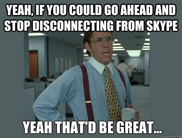 Yeah, if you could go ahead and stop disconnecting from skype   Yeah That'd be great...  Office Space Lumbergh