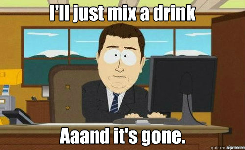 I'll just mix a drink Aaand it's gone.  anditsgone