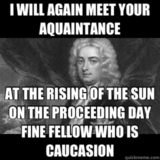 I WILL AGAIN MEET YOUR AQUAINTANCE AT THE RISING OF THE SUN ON THE PROCEEDING DAY FINE FELLOW WHO IS CAUCASION  