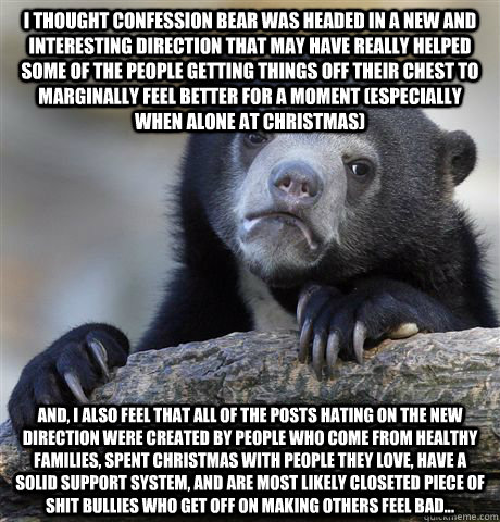 I thought Confession Bear was headed in a new and interesting direction that may have really helped some of the people getting things off their chest to marginally feel better for a moment (especially when alone at Christmas) And, I also feel that all of   Confession Bear