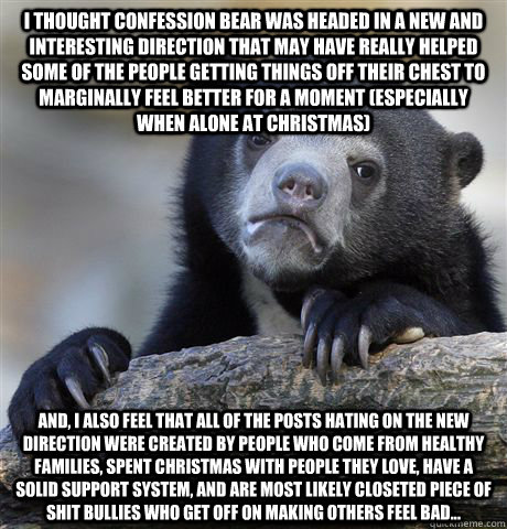 I thought Confession Bear was headed in a new and interesting direction that may have really helped some of the people getting things off their chest to marginally feel better for a moment (especially when alone at Christmas) And, I also feel that all of  - I thought Confession Bear was headed in a new and interesting direction that may have really helped some of the people getting things off their chest to marginally feel better for a moment (especially when alone at Christmas) And, I also feel that all of   Confession Bear