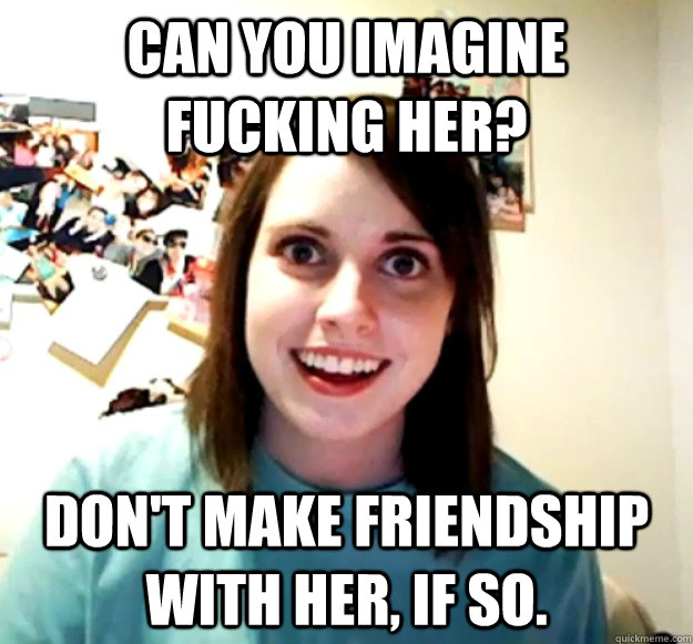 Can you imagine fucking her? Don't make friendship with her, if so.  Overly Attached Girlfriend
