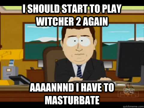 I should start to play witcher 2 again Aaaannnd I have to masturbate  Aaand its gone