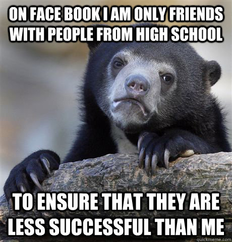 On face book i am only friends with people from high school to ensure that they are less successful than me  Confession Bear