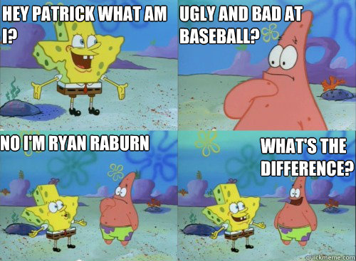 hey Patrick what am I? 
           No i'm ryan raburn What's the difference?  UGly and bad at baseball?  