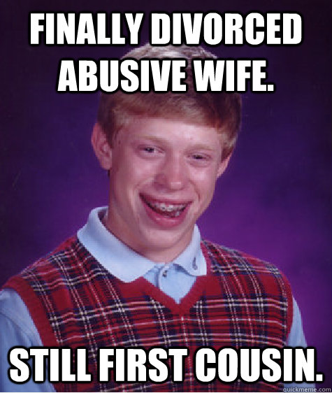 Finally divorced abusive wife. Still First cousin.   - Finally divorced abusive wife. Still First cousin.    Bad Luck Brian