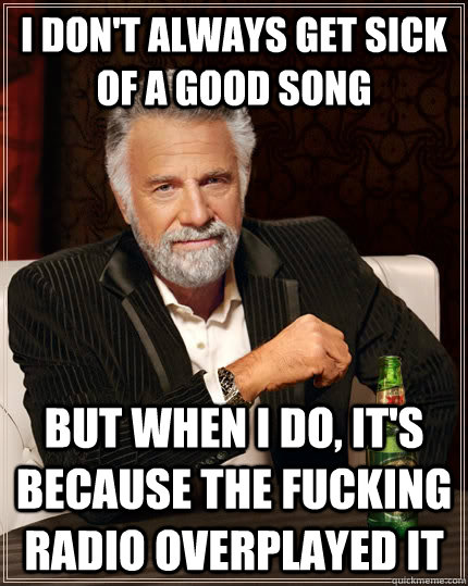 I don't always get sick of a good song but when I do, it's because the fucking radio overplayed it  The Most Interesting Man In The World