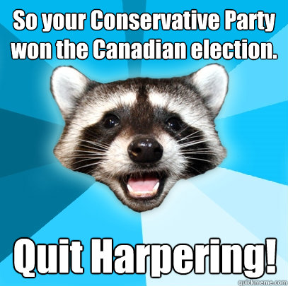 So your Conservative Party won the Canadian election. Quit Harpering!  Lame Pun Coon