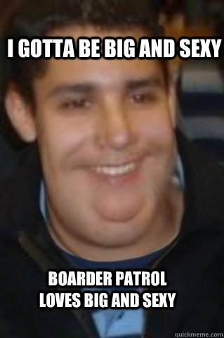 I gotta be big and sexy Boarder Patrol loves Big and Sexy  