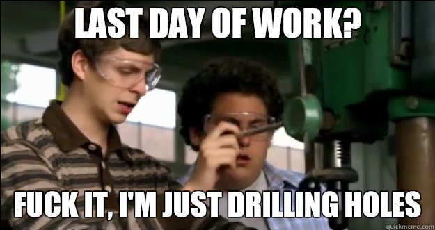 Last day of work? Fuck it, I'm just drilling holes  Fuck it