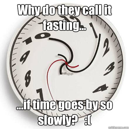 Why do they call it fasting... ...if time goes by so slowly?   :(  Fasting