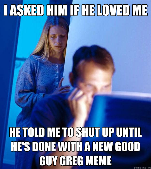 I asked him if he loved me He told me to shut up until he's done with a new Good Guy Greg meme  Redditors Wife