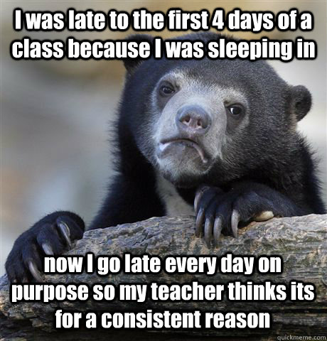I was late to the first 4 days of a class because I was sleeping in now I go late every day on purpose so my teacher thinks its for a consistent reason  Confession Bear