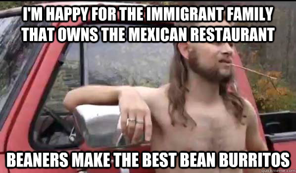 I'm happy for the immigrant family that owns the Mexican restaurant beaners make the best bean burritos  Almost Politically Correct Redneck