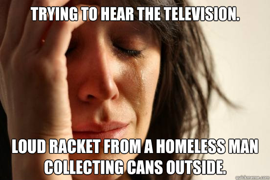 Trying to hear the television.  Loud racket from a homeless man collecting cans outside.  First World Problems