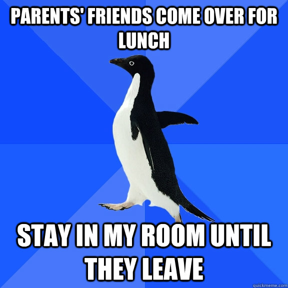 Parents' friends come over for lunch Stay in my room until they leave  Socially Awkward Penguin