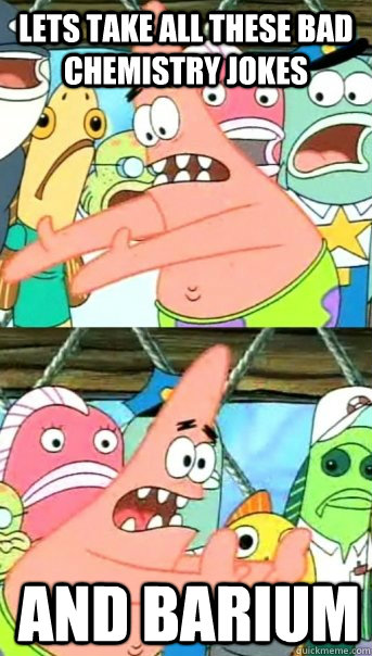 Lets take all these bad chemistry jokes and barium  Push it somewhere else Patrick