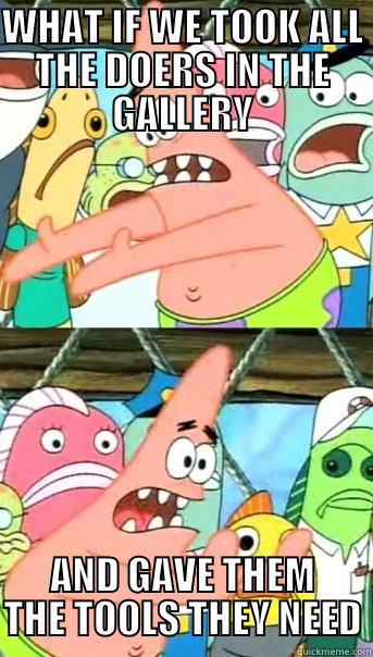 WHAT IF WE TOOK ALL THE DOERS IN THE GALLERY AND GAVE THEM THE TOOLS THEY NEED Push it somewhere else Patrick