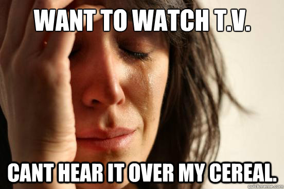 Want to watch T.V. Cant hear it over my cereal.  First World Problems