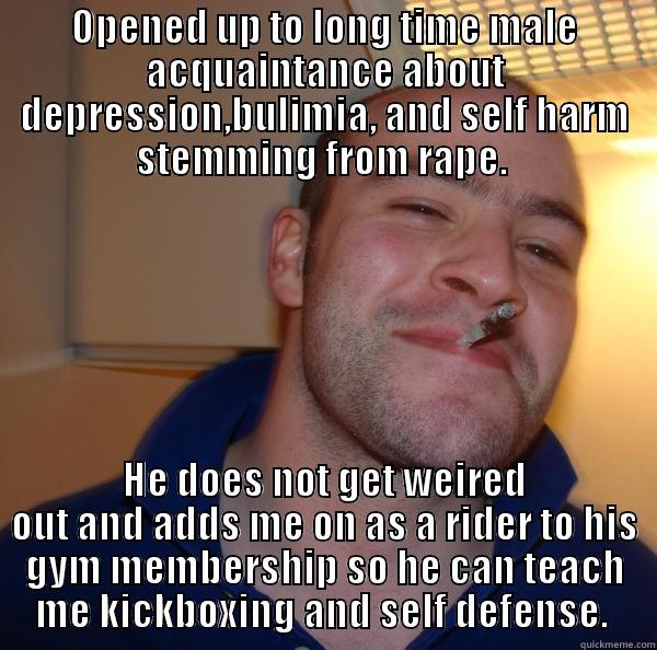 OPENED UP TO LONG TIME MALE ACQUAINTANCE ABOUT DEPRESSION,BULIMIA, AND SELF HARM STEMMING FROM RAPE.  HE DOES NOT GET WEIRED OUT AND ADDS ME ON AS A RIDER TO HIS GYM MEMBERSHIP SO HE CAN TEACH ME KICKBOXING AND SELF DEFENSE.  Good Guy Greg 
