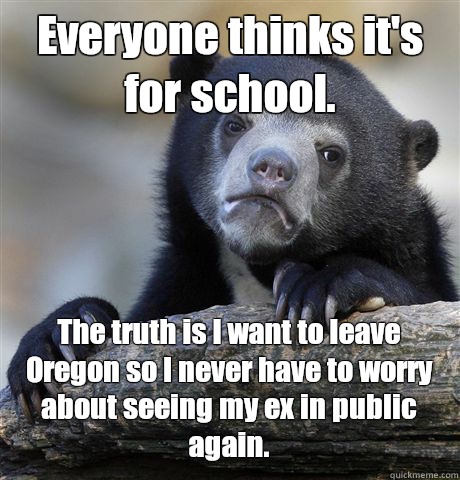 Everyone thinks it's for school.  The truth is I want to leave Oregon so I never have to worry about seeing my ex in public again.  Confession Bear