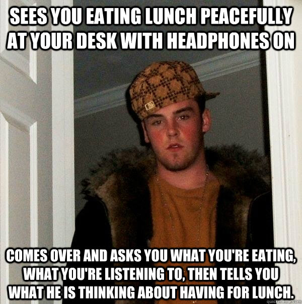 Sees you eating lunch peacefully at your desk with headphones on Comes over and asks you what you're eating, what you're listening to, then tells you what he is thinking about having for lunch. - Sees you eating lunch peacefully at your desk with headphones on Comes over and asks you what you're eating, what you're listening to, then tells you what he is thinking about having for lunch.  Scumbag Steve