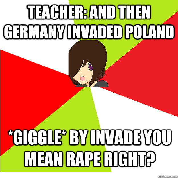 Teacher: And then Germany invaded Poland *giggle* by invade you mean rape right? - Teacher: And then Germany invaded Poland *giggle* by invade you mean rape right?  Annoying Hetalia Fan