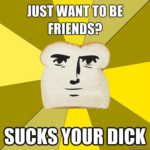 Just want to be friends? sucks your dick  Breadfriend