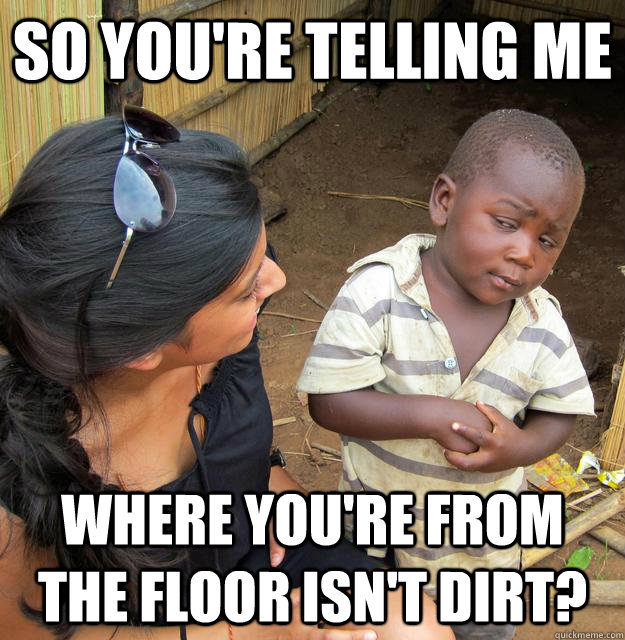 So you're telling me where you're from the floor isn't dirt?  Skeptical 3rd World Child