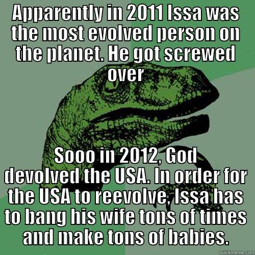APPARENTLY IN 2011 ISSA WAS THE MOST EVOLVED PERSON ON THE PLANET. HE GOT SCREWED OVER SOOO IN 2012, GOD DEVOLVED THE USA. IN ORDER FOR THE USA TO REEVOLVE, ISSA HAS TO BANG HIS WIFE TONS OF TIMES AND MAKE TONS OF BABIES. Philosoraptor