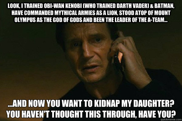 look, i trained obi-wan kenobi (who trained darth vader) & batman, have commanded mythical armies as a lion, stood atop of mount olympus as the god of gods and been the leader of the a-team...  ...and now you want to kidnap my daughter?
you haven't though  Liam Neeson Taken