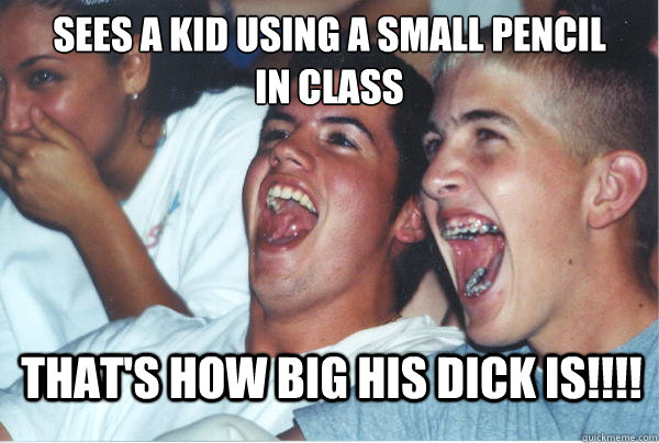 sees a kid using a small pencil
in class That's how big his dick is!!!! - sees a kid using a small pencil
in class That's how big his dick is!!!!  Immature High Schoolers