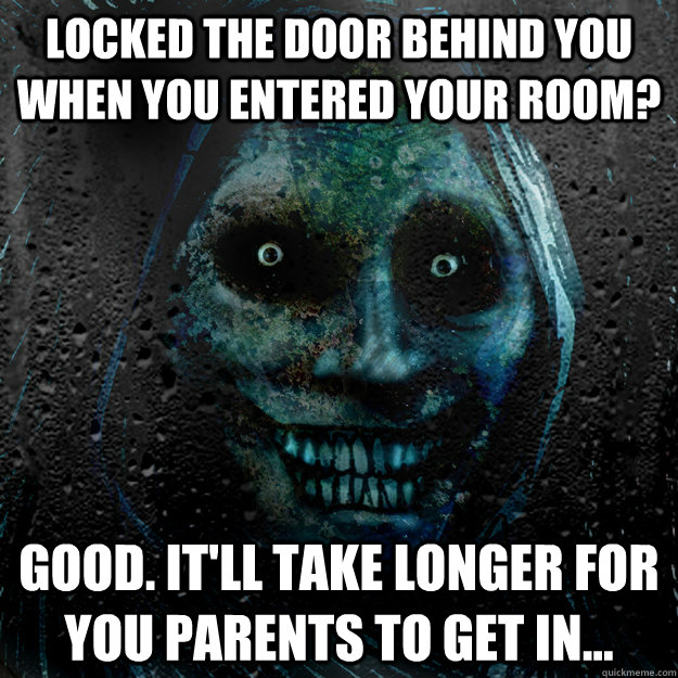 Locked the door behind you when you entered your room? Good. It'll take longer for you parents to get in...  Shadowlurker